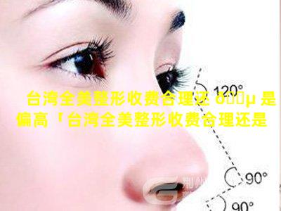 台湾全美整形收费合理还 🌵 是偏高「台湾全美整形收费合理还是偏高合理」